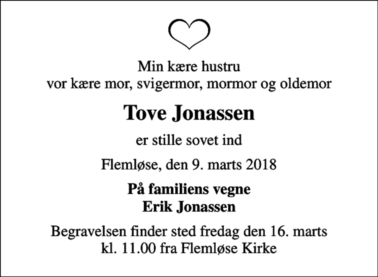 <p>Min kære hustru vor kære mor, svigermor, mormor og oldemor<br />Tove Jonassen<br />er stille sovet ind<br />Flemløse, den 9. marts 2018<br />På familiens vegne Erik Jonassen<br />Begravelsen finder sted fredag den 16. marts kl. 11.00 fra Flemløse Kirke</p>
