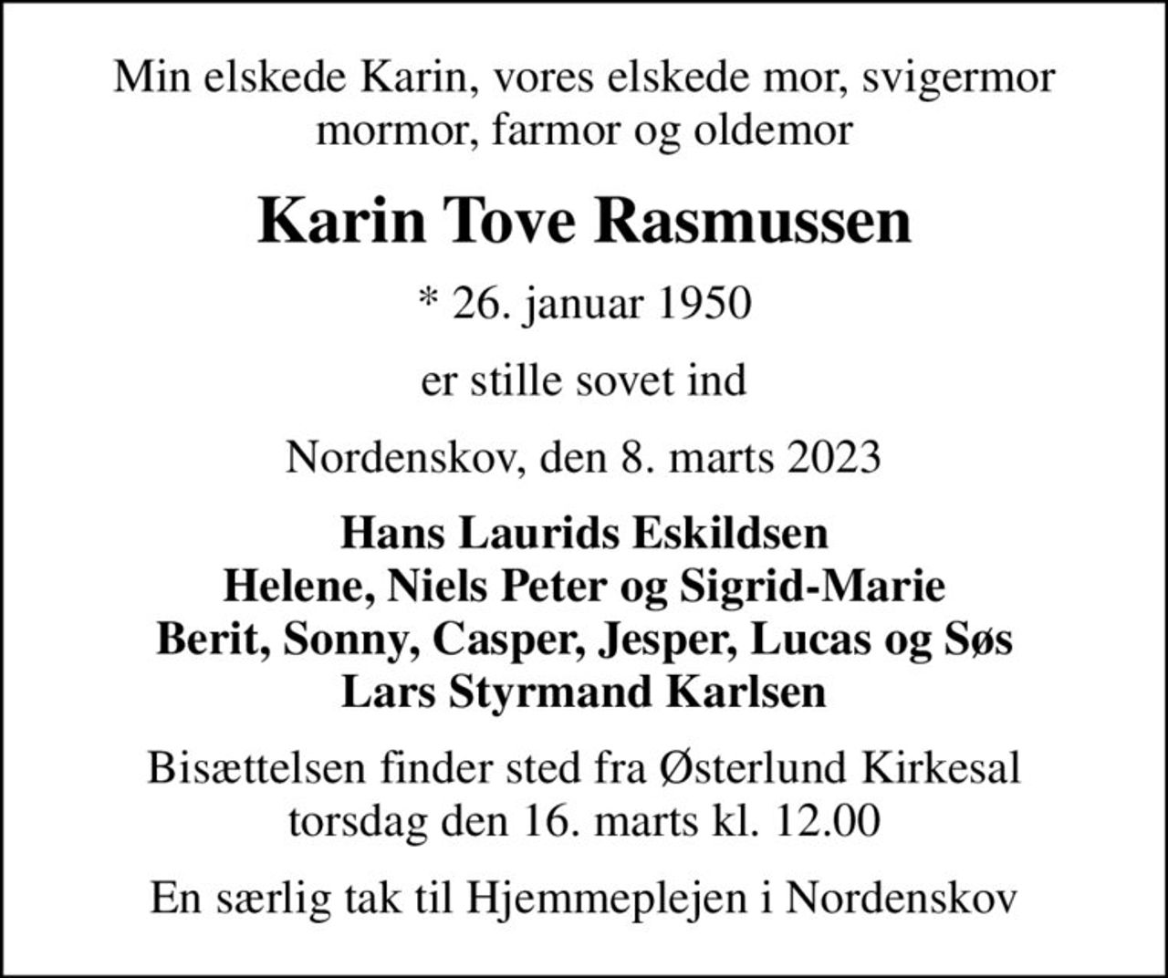 Min elskede Karin, vores elskede mor, svigermor mormor, farmor og oldemor
Karin Tove Rasmussen
* 26. januar 1950
er stille sovet ind
Nordenskov, den 8. marts 2023
Hans Laurids Eskildsen Helene, Niels Peter og Sigrid-Marie Berit, Sonny, Casper, Jesper, Lucas og Søs Lars Styrmand Karlsen
Bisættelsen finder sted fra Østerlund Kirkesal  torsdag den 16. marts kl. 12.00 
En særlig tak til Hjemmeplejen i Nordenskov