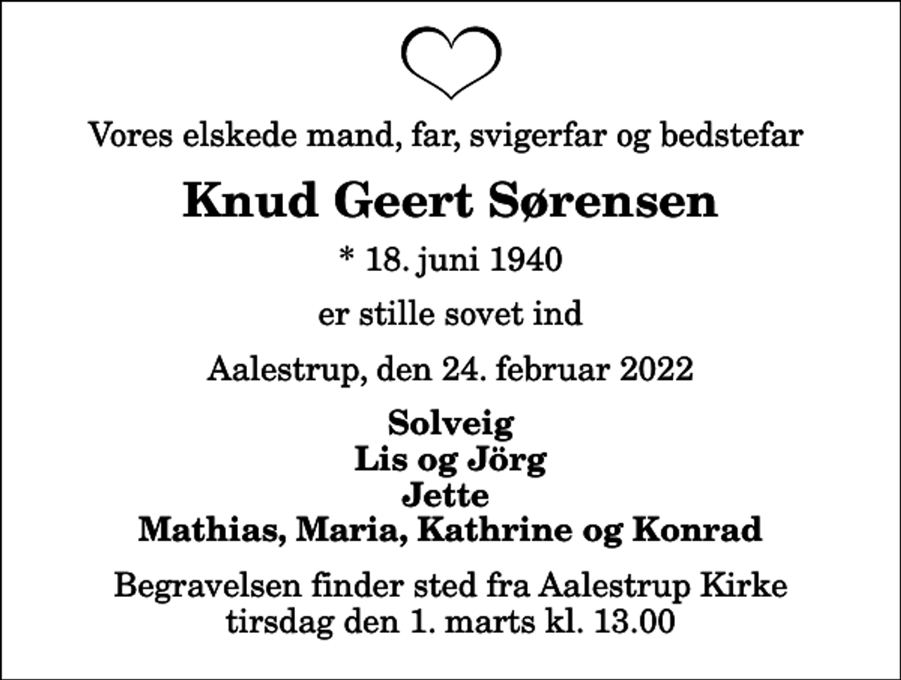 <p>Vores elskede mand, far, svigerfar og bedstefar<br />Knud Geert Sørensen<br />* 18. juni 1940<br />er stille sovet ind<br />Aalestrup, den 24. februar 2022<br />Solveig Lis og Jörg Jette Mathias, Maria, Kathrine og Konrad<br />Begravelsen finder sted fra Aalestrup Kirke tirsdag den 1. marts kl. 13.00</p>