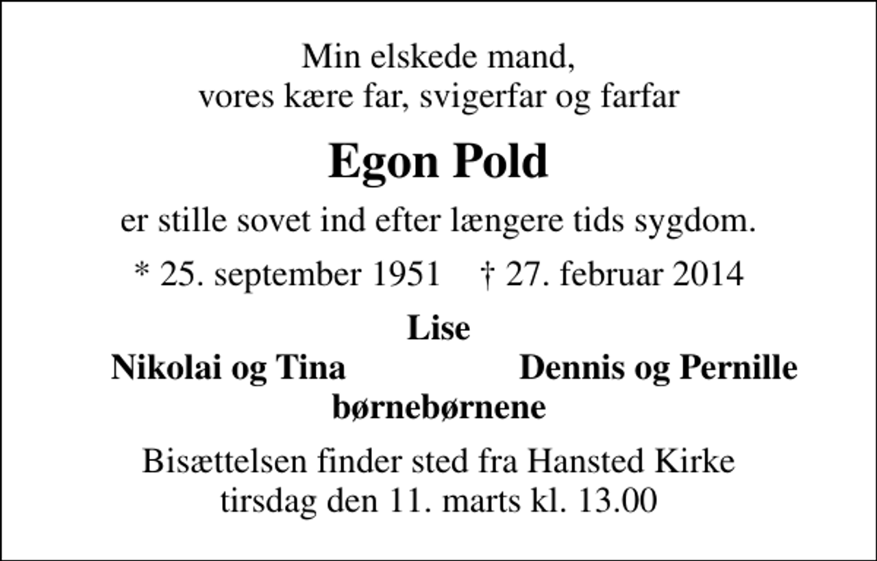 <p>Min elskede mand, vores kære far, svigerfar og farfar<br />Egon Pold<br />er stille sovet ind efter længere tids sygdom.<br />* 25. september 1951 ✝ 27. februar 2014<br />Lise<br />Nikolai og Tina<br />Dennis og Pernille<br />Bisættelsen finder sted fra Hansted Kirke tirsdag den 11. marts kl. 13.00</p>