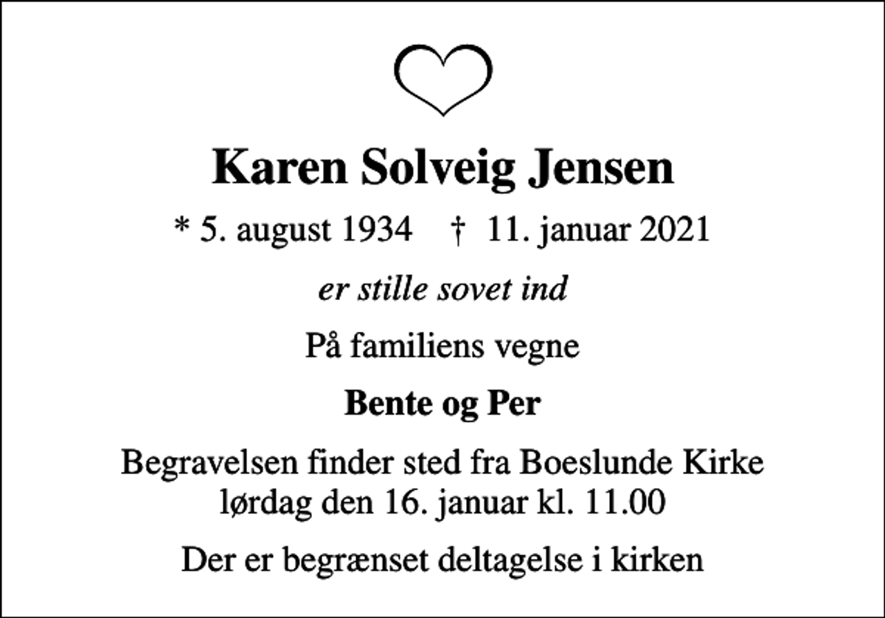 <p>Karen Solveig Jensen<br />* 5. august 1934 ✝ 11. januar 2021<br />er stille sovet ind<br />På familiens vegne<br />Bente og Per<br />Begravelsen finder sted fra Boeslunde Kirke lørdag den 16. januar kl. 11.00<br />Der er begrænset deltagelse i kirken</p>