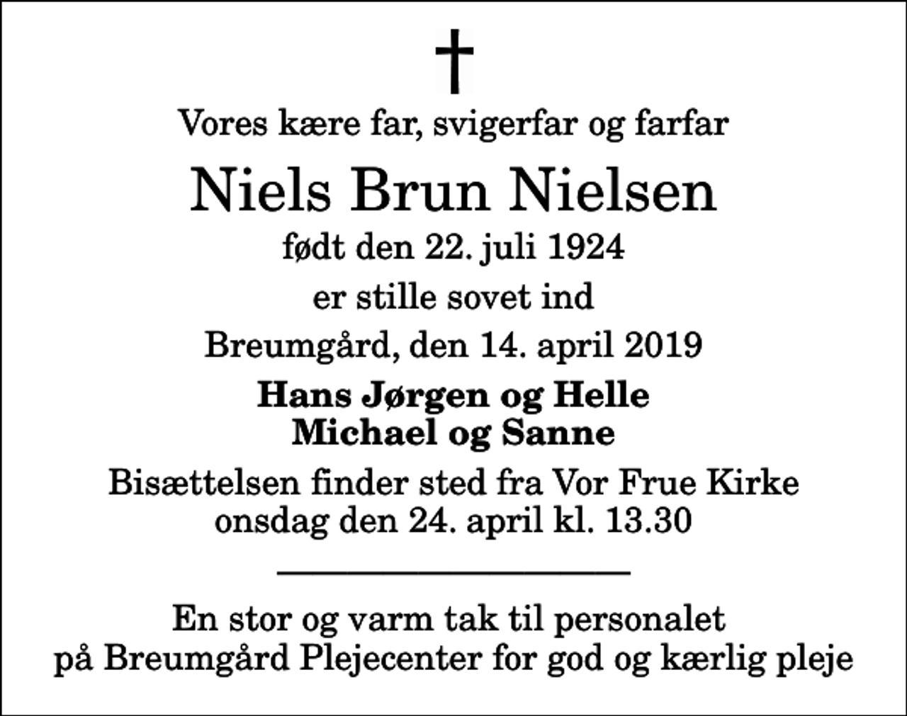 <p>Vores kære far, svigerfar og farfar<br />Niels Brun Nielsen<br />født den 22. juli 1924<br />er stille sovet ind<br />Breumgård, den 14. april 2019<br />Hans Jørgen og Helle Michael og Sanne<br />Bisættelsen finder sted fra Vor Frue Kirke onsdag den 24. april kl. 13.30<br />En stor og varm tak til personalet på Breumgård Plejecenter for god og kærlig pleje</p>