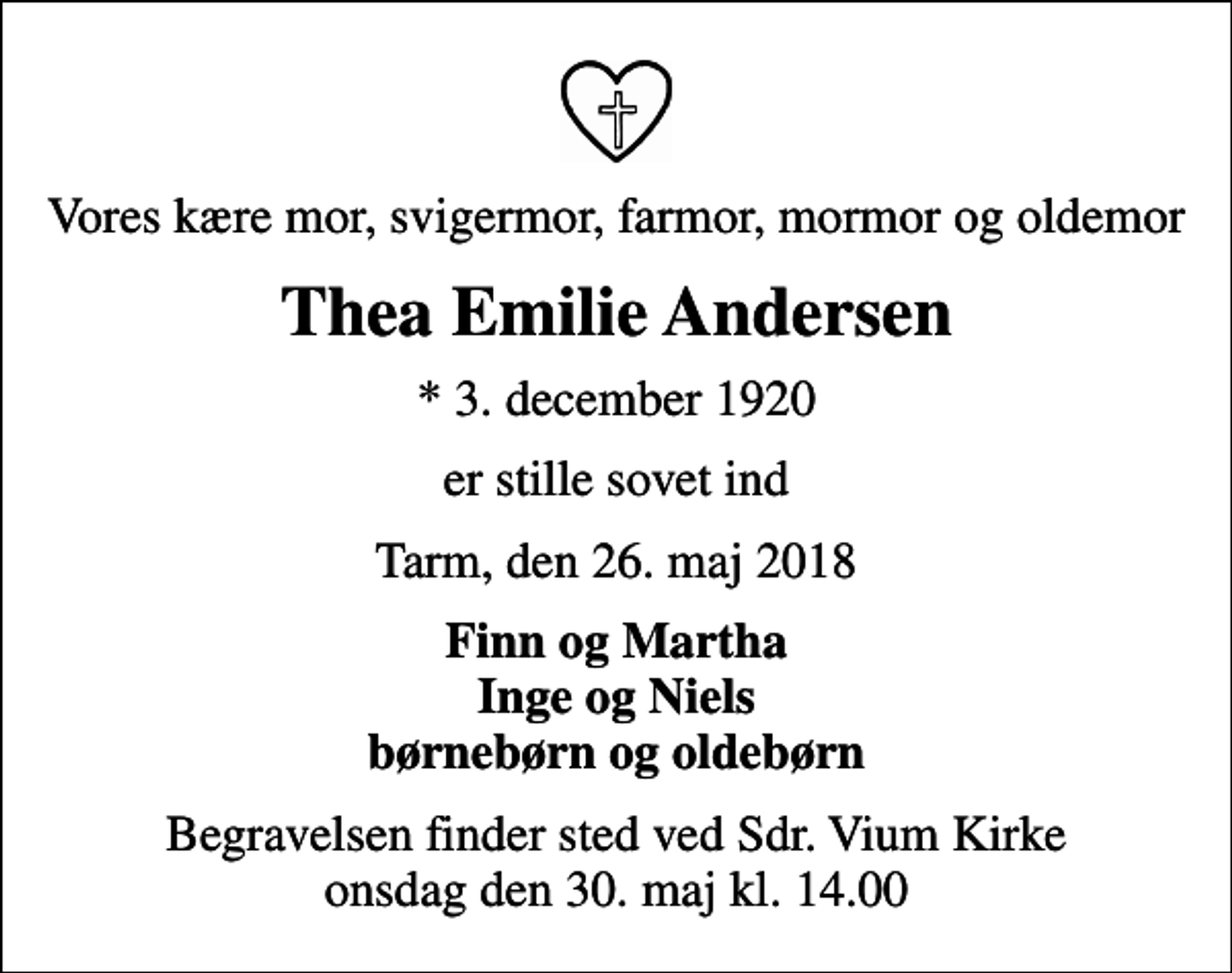 <p>Vores kære mor, svigermor, farmor, mormor og oldemor<br />Thea Emilie Andersen<br />* 3. december 1920<br />er stille sovet ind<br />Tarm, den 26. maj 2018<br />Finn og Martha Inge og Niels børnebørn og oldebørn<br />Begravelsen finder sted ved Sdr. Vium Kirke onsdag den 30. maj kl. 14.00</p>