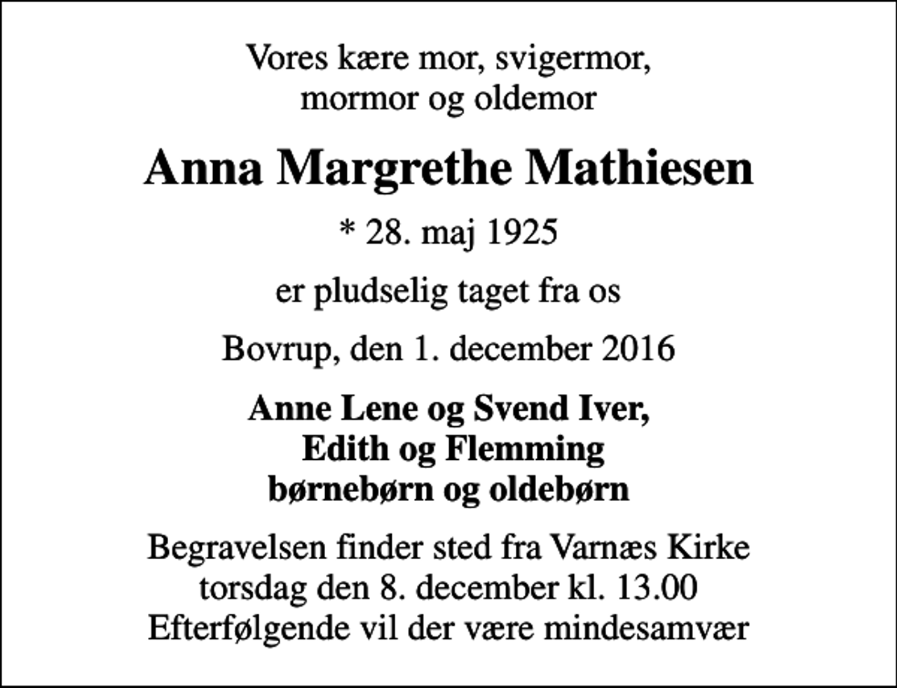 <p>Vores kære mor, svigermor, mormor og oldemor<br />Anna Margrethe Mathiesen<br />* 28. maj 1925<br />er pludselig taget fra os<br />Bovrup, den 1. december 2016<br />Anne Lene og Svend Iver, Edith og Flemming børnebørn og oldebørn<br />Begravelsen finder sted fra Varnæs Kirke torsdag den 8. december kl. 13.00 Efterfølgende vil der være mindesamvær</p>