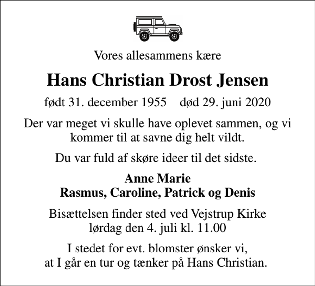 <p>Vores allesammens kære<br />Hans Christian Drost Jensen<br />født 31. december 1955 død 29. juni 2020<br />Der var meget vi skulle have oplevet sammen, og vi kommer til at savne dig helt vildt.<br />Du var fuld af skøre ideer til det sidste.<br />Anne Marie Rasmus, Caroline, Patrick og Denis<br />Bisættelsen finder sted ved Vejstrup Kirke lørdag den 4. juli kl. 11.00<br />I stedet for evt. blomster ønsker vi, at I går en tur og tænker på Hans Christian.</p>