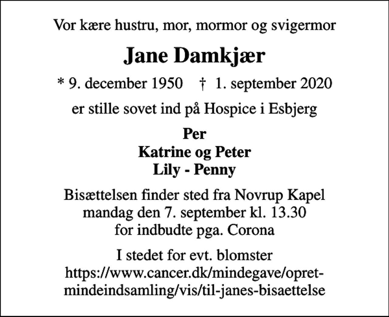<p>Vor kære hustru, mor, mormor og svigermor<br />Jane Damkjær<br />* 9. december 1950 ✝ 1. september 2020<br />er stille sovet ind på Hospice i Esbjerg<br />Per Katrine og Peter Lily - Penny<br />Bisættelsen finder sted fra Novrup Kapel mandag den 7. september kl. 13.30 for indbudte pga. Corona<br />I stedet for evt. blomster https://www.cancer.dk/mindegave/opret-mindeindsamling/vis/​t​il-janes-bisaettelse</p>