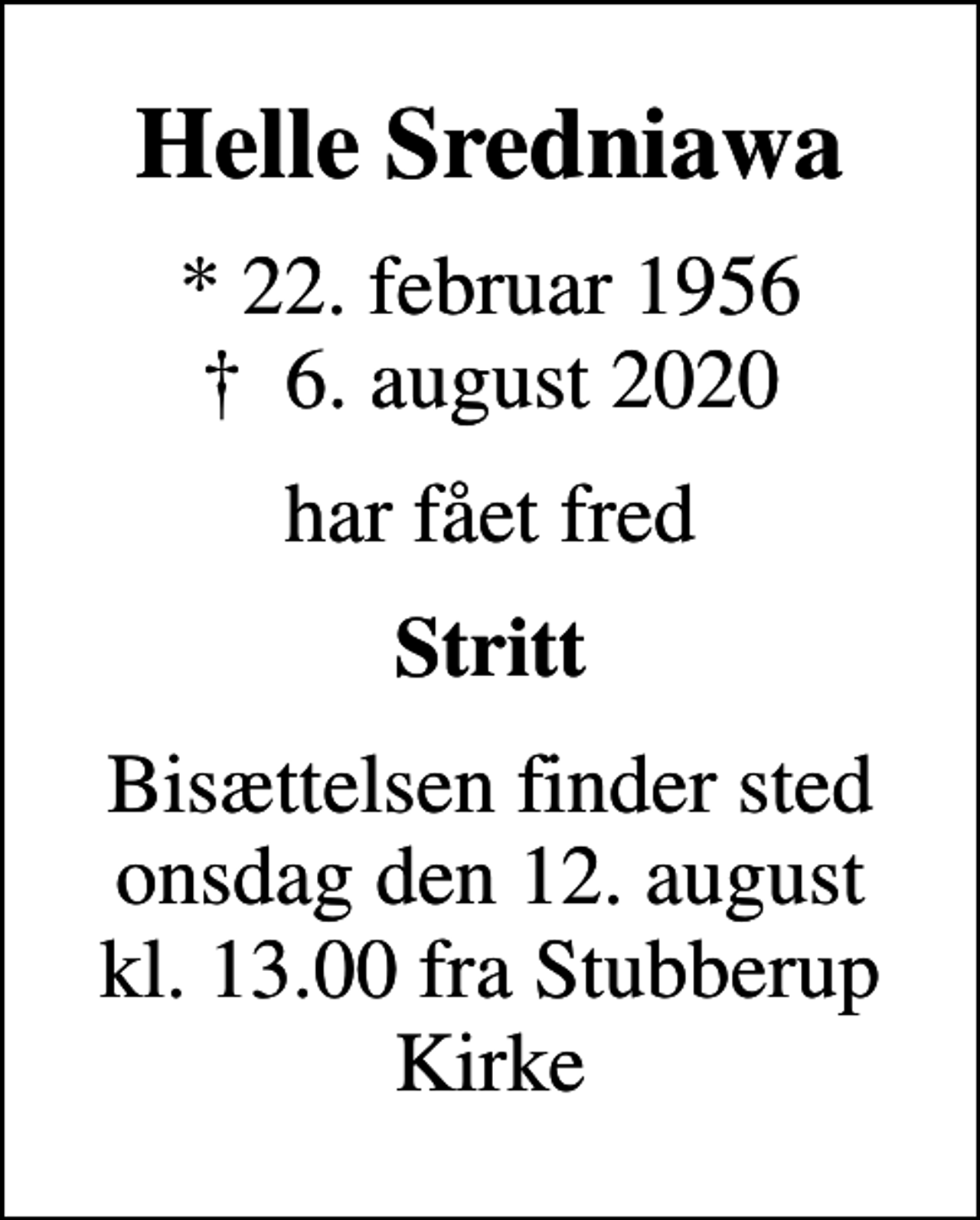 <p>Helle Sredniawa<br />* 22. februar 1956<br />✝ 6. august 2020<br />har fået fred<br />Stritt<br />Bisættelsen finder sted onsdag den 12. august kl. 13.00 fra Stubberup Kirke</p>