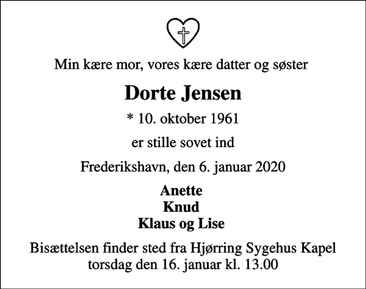 <p>Min kære mor, vores kære datter og søster<br />Dorte Jensen<br />* 10. oktober 1961<br />er stille sovet ind<br />Frederikshavn, den 6. januar 2020<br />Anette Knud Klaus og Lise<br />Bisættelsen finder sted fra Hjørring Sygehus Kapel torsdag den 16. januar kl. 13.00</p>