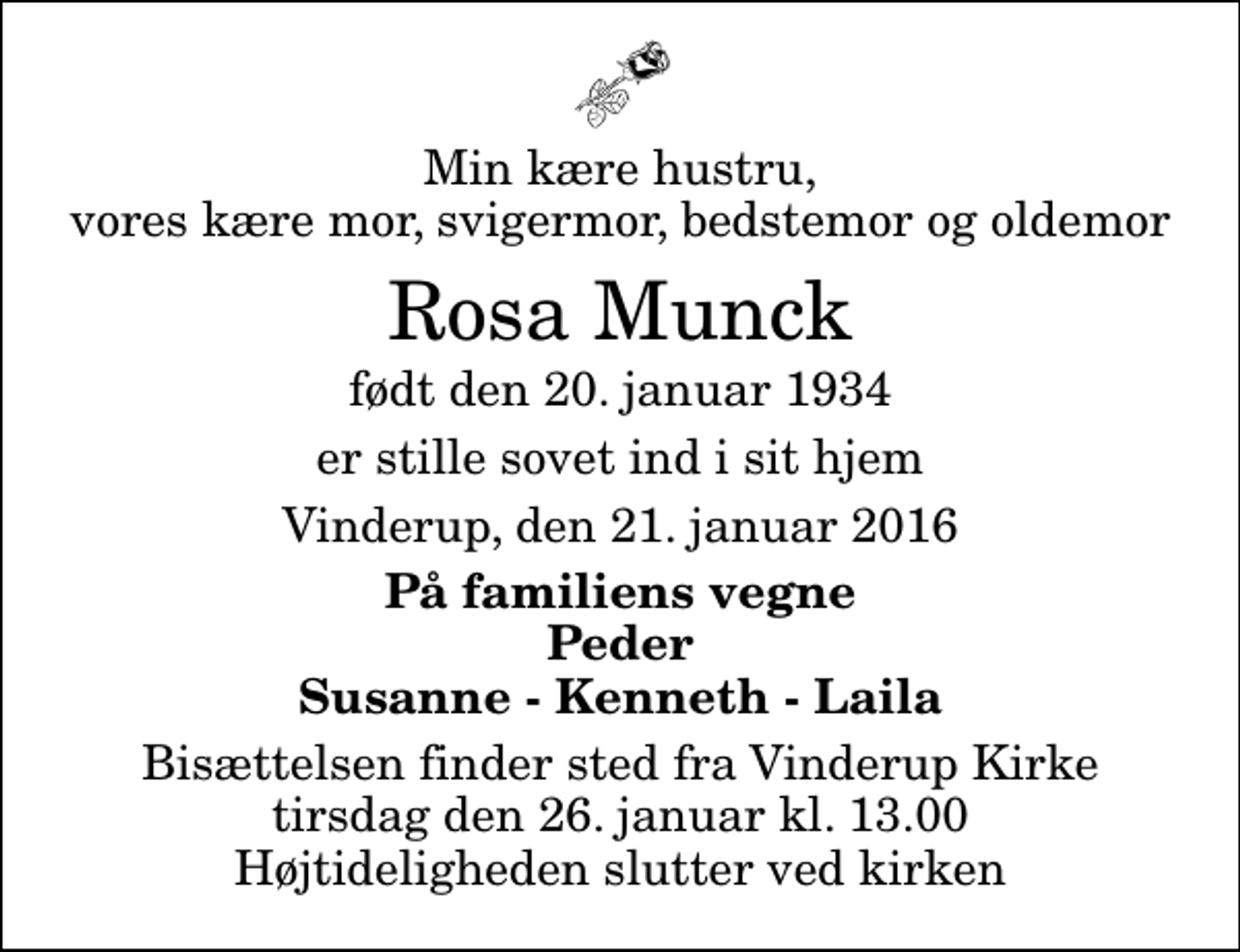 <p>Min kære hustru, vores kære mor, svigermor, bedstemor og oldemor<br />Rosa Munck<br />født den 20. januar 1934<br />er stille sovet ind i sit hjem<br />Vinderup, den 21. januar 2016<br />På familiens vegne Peder Susanne - Kenneth - Laila<br />Bisættelsen finder sted fra Vinderup Kirke tirsdag den 26. januar kl. 13.00 Højtideligheden slutter ved kirken</p>