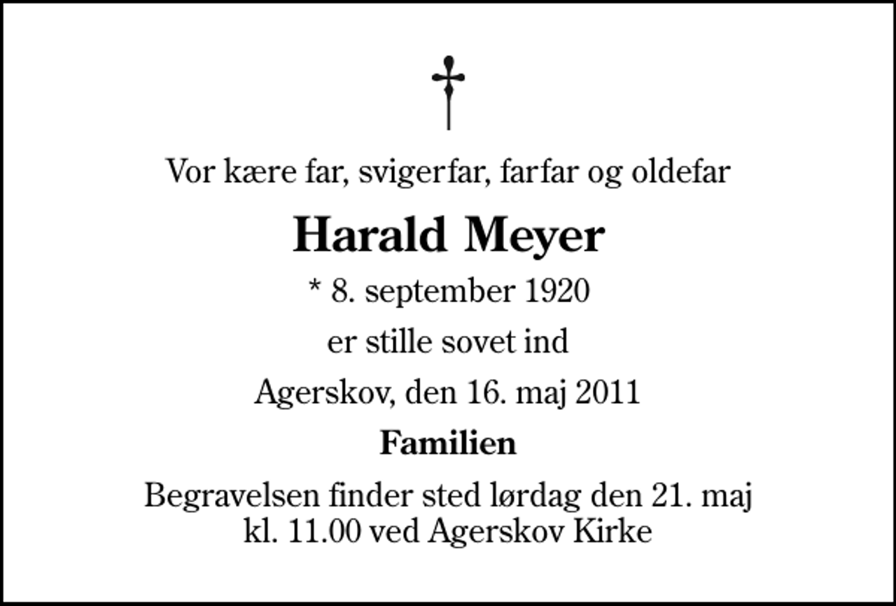 <p>Vor kære far, svigerfar, farfar og oldefar<br />Harald Meyer<br />* 8. september 1920<br />er stille sovet ind<br />Agerskov, den 16. maj 2011<br />Familien<br />Begravelsen finder sted lørdag den 21. maj kl. 11.00 ved Agerskov Kirke</p>