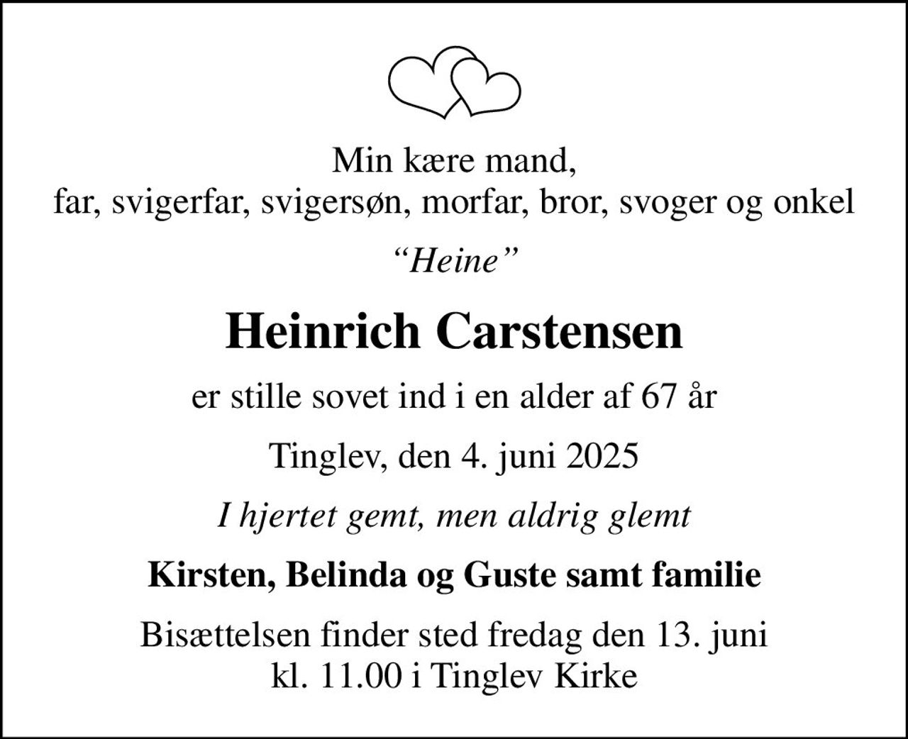 Min kære mand, far, svigerfar, svigersøn, morfar, bror, svoger og onkel
Heine
Heinrich Carstensen
er stille sovet ind i en alder af 67 år
Tinglev, den 4. juni 2025
I hjertet gemt, men aldrig glemt
Kirsten, Belinda og Guste samt familie
Bisættelsen finder sted fredag den 13. juni kl. 11.00 i Tinglev Kirke