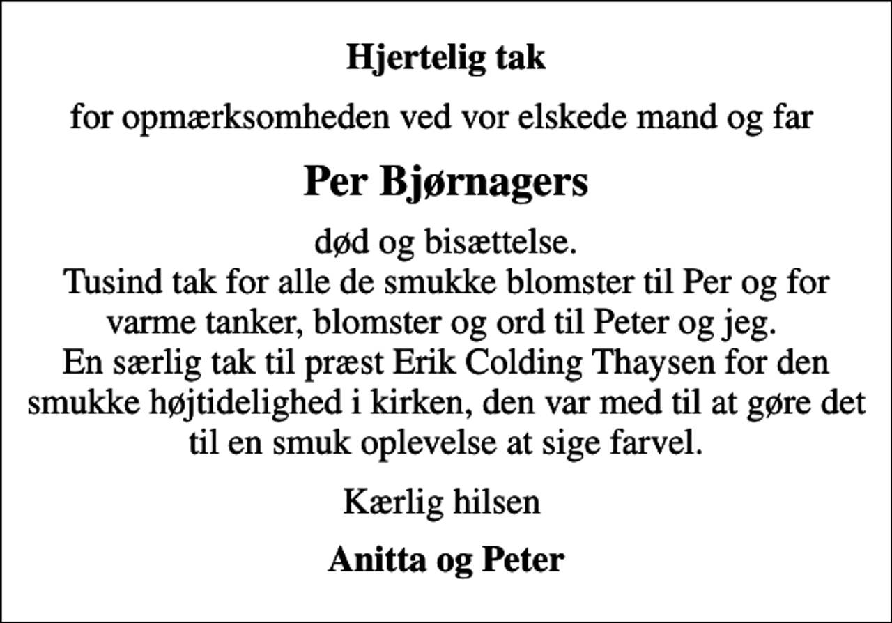<p>Hjertelig tak<br />for opmærksomheden ved vor elskede mand og far<br />Per Bjørnagers<br />død og bisættelse. Tusind tak for alle de smukke blomster til Per og for varme tanker, blomster og ord til Peter og jeg. En særlig tak til præst Erik Colding Thaysen for den smukke højtidelighed i kirken, den var med til at gøre det til en smuk oplevelse at sige farvel.<br />Kærlig hilsen<br />Anitta og Peter</p>
