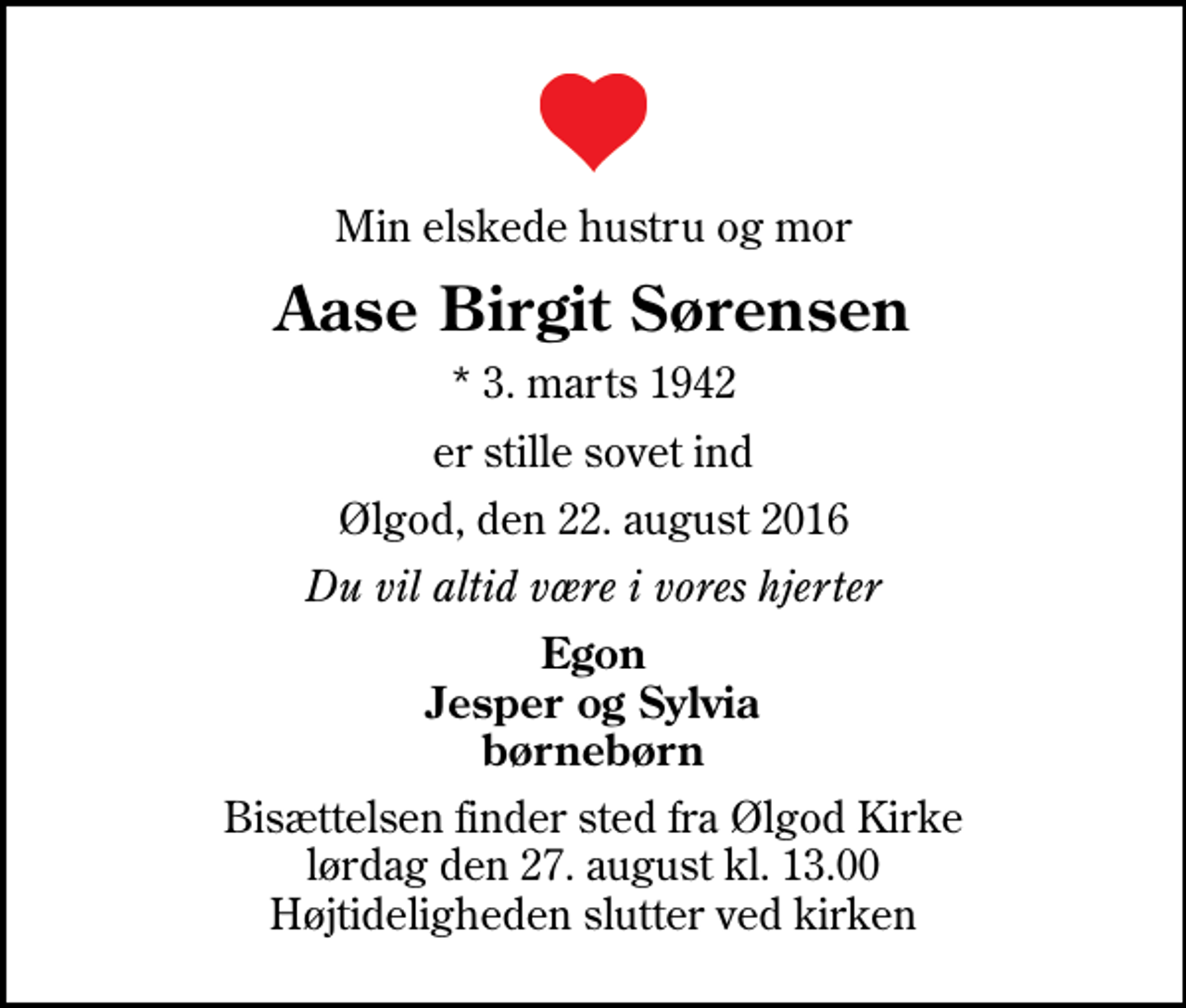 <p>Min elskede hustru og mor<br />Aase Birgit Sørensen<br />* 3. marts 1942<br />er stille sovet ind<br />Ølgod, den 22. august 2016<br />Du vil altid være i vores hjerter<br />Egon Jesper og Sylvia børnebørn<br />Bisættelsen finder sted fra Ølgod Kirke lørdag den 27. august kl. 13.00 Højtideligheden slutter ved kirken</p>