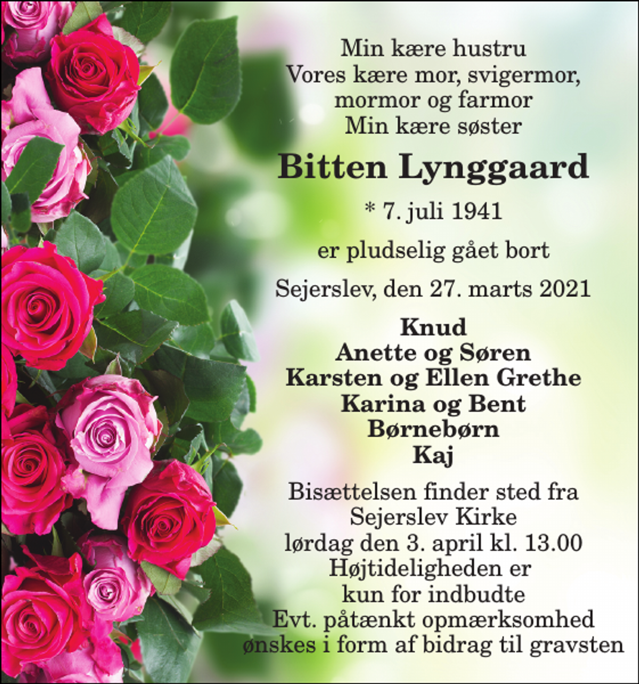 <p>Min kære hustru Vores kære mor, svigermor, mormor og farmor Min kære søster<br />Bitten Lynggaard<br />*​ 7. juli 1941<br />er pludselig gået bort<br />Sejerslev, den 27. marts 2021<br />Knud Anette og Søren Karsten og Ellen Grethe Karina og Bent Børnebørn Kaj<br />Bisættelsen​ finder sted fra Sejerslev Kirke​ lørdag den 3. april​ kl. 13.00 Højtideligheden er kun for indbudte Evt. påtænkt opmærksomhed ønskes i form af bidrag til gravsten</p>