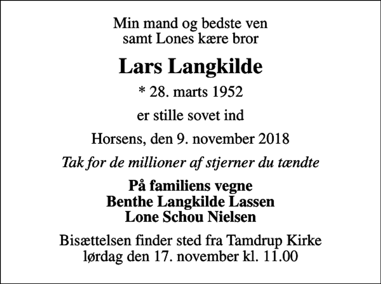 <p>Min mand og bedste ven samt Lones kære bror<br />Lars Langkilde<br />* 28. marts 1952<br />er stille sovet ind<br />Horsens, den 9. november 2018<br />Tak for de millioner af stjerner du tændte<br />På familiens vegne Benthe Langkilde Lassen Lone Schou Nielsen<br />Bisættelsen finder sted fra Tamdrup Kirke lørdag den 17. november kl. 11.00</p>