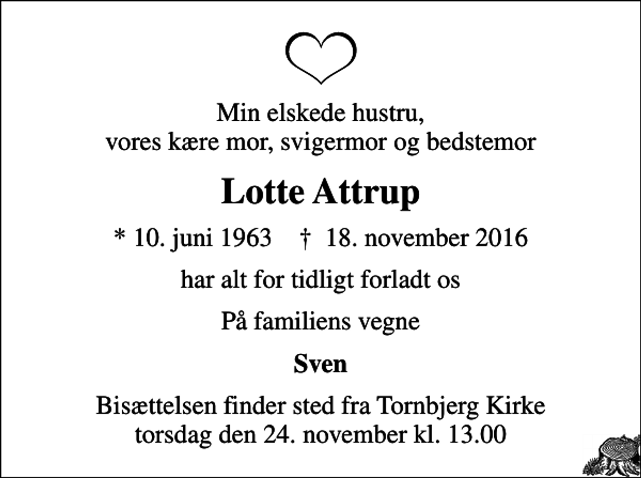 <p>Min elskede hustru, vores kære mor, svigermor og bedstemor<br />Lotte Attrup<br />* 10. juni 1963 ✝ 18. november 2016<br />har alt for tidligt forladt os<br />På familiens vegne<br />Sven<br />Bisættelsen finder sted fra Tornbjerg Kirke torsdag den 24. november kl. 13.00</p>