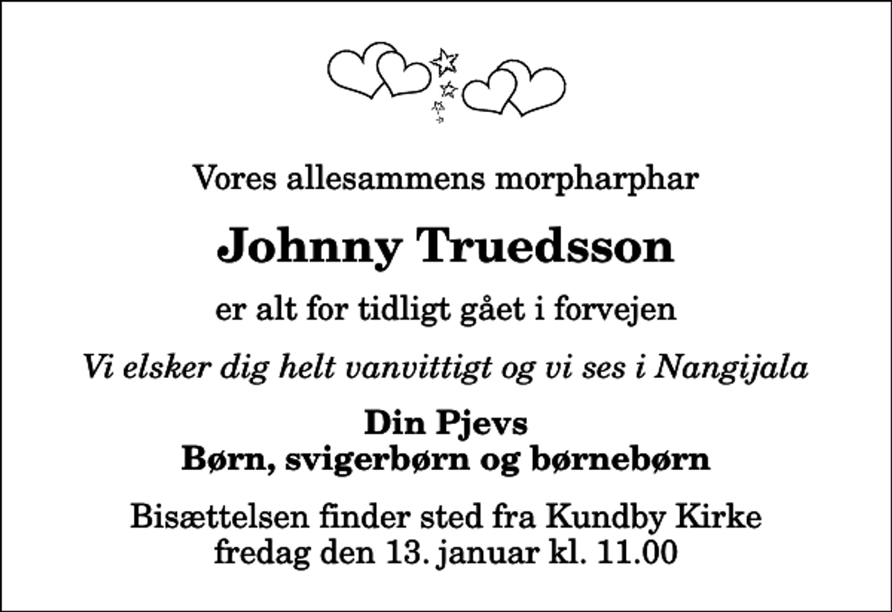 <p>Vores allesammens morpharphar<br />Johnny Truedsson<br />er alt for tidligt gået i forvejen<br />Vi elsker dig helt vanvittigt og vi ses i Nangijala<br />Din Pjevs Børn, svigerbørn og børnebørn<br />Bisættelsen finder sted fra Kundby Kirke fredag den 13. januar kl. 11.00</p>