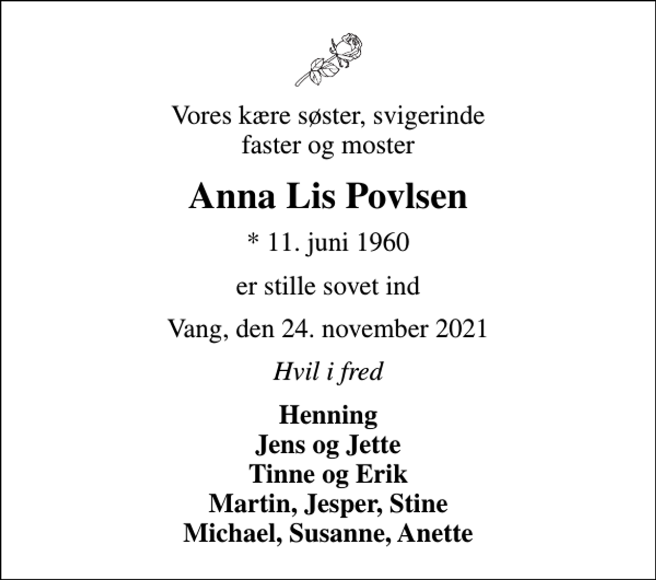 <p>Vores kære søster, svigerinde faster og moster<br />Anna Lis Povlsen<br />* 11. juni 1960<br />er stille sovet ind<br />Vang, den 24. november 2021<br />Hvil i fred<br />Henning Jens og Jette Tinne og Erik Martin, Jesper, Stine Michael, Susanne, Anette</p>