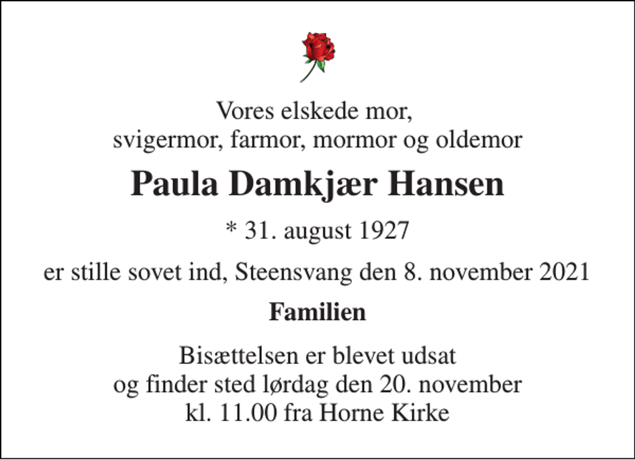 <p>Vores elskede mor, svigermor, farmor, mormor og oldemor<br />Paula Damkjær Hansen<br />* 31. august 1927<br />er stille sovet ind, Steensvang den 8. november 2021<br />Familien<br />Bisættelsen er blevet udsat og finder sted lørdag den 20. november kl. 11.00 fra Horne Kirke</p>