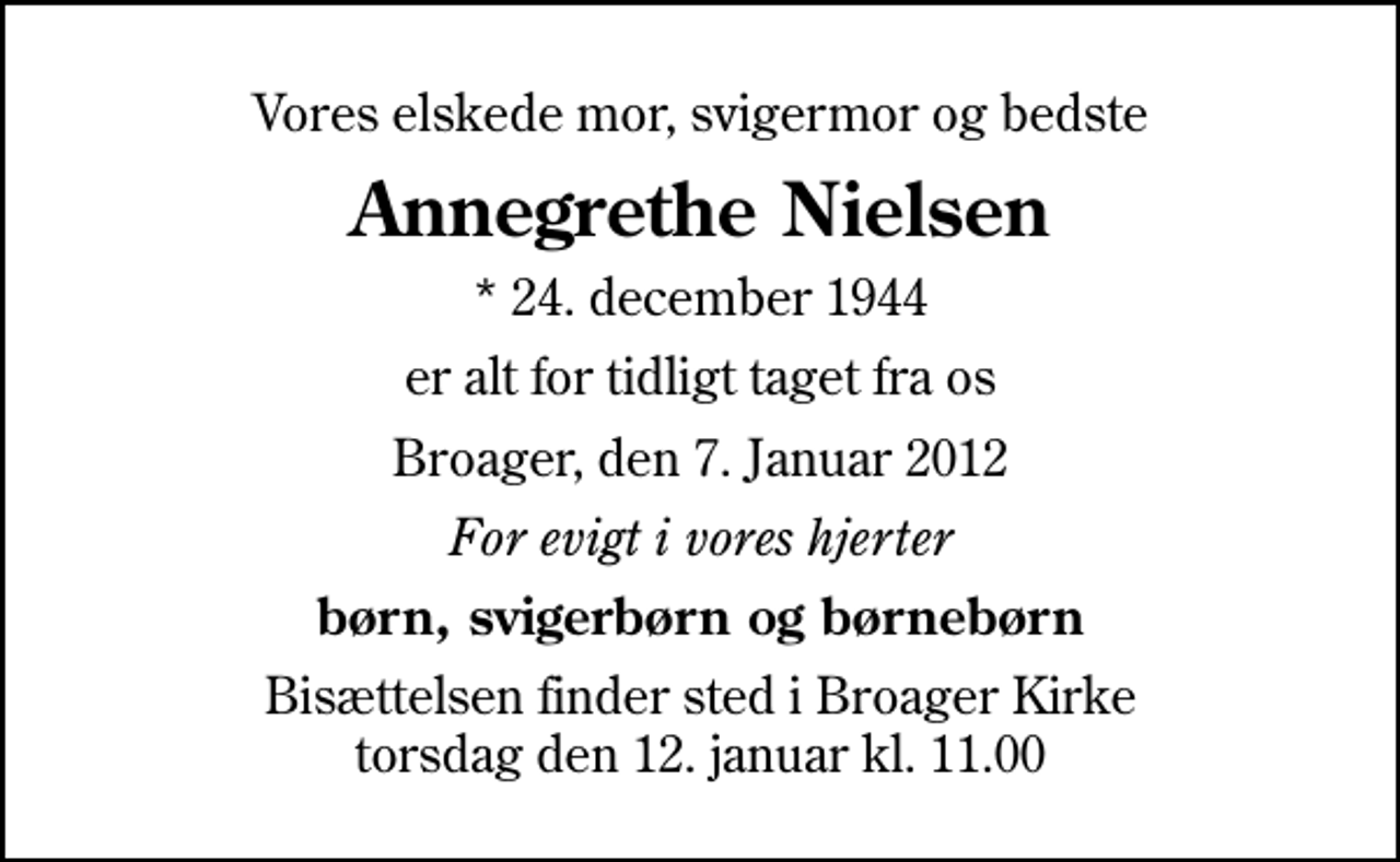 <p>Vores elskede mor, svigermor og bedste<br />Annegrethe Nielsen<br />* 24. december 1944<br />er alt for tidligt taget fra os<br />Broager, den 7. Januar 2012<br />For evigt i vores hjerter<br />børn, svigerbørn og børnebørn<br />Bisættelsen finder sted i Broager Kirke torsdag den 12. januar kl. 11.00</p>