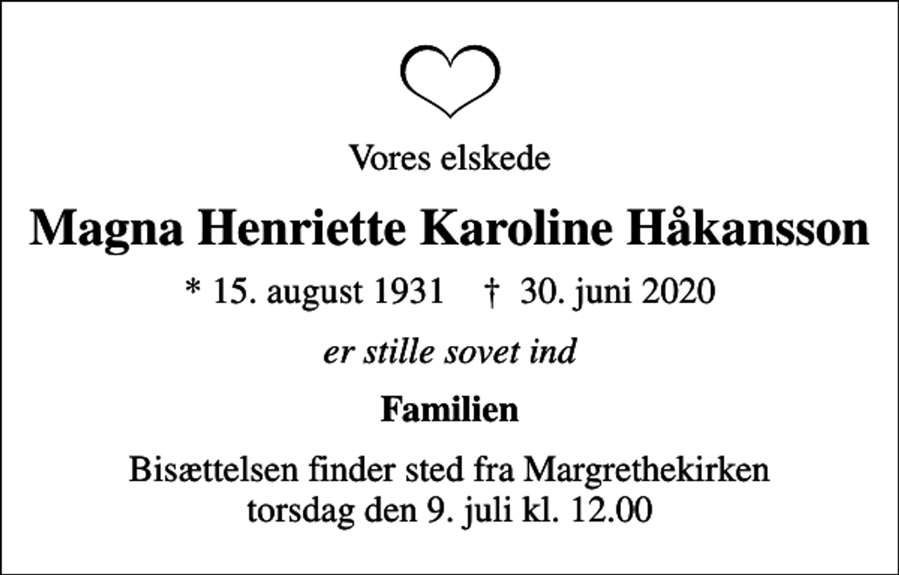 <p>Vores elskede<br />Magna Henriette Karoline Håkansson<br />* 15. august 1931 ✝ 30. juni 2020<br />er stille sovet ind<br />Familien<br />Bisættelsen finder sted fra Margrethekirken torsdag den 9. juli kl. 12.00</p>