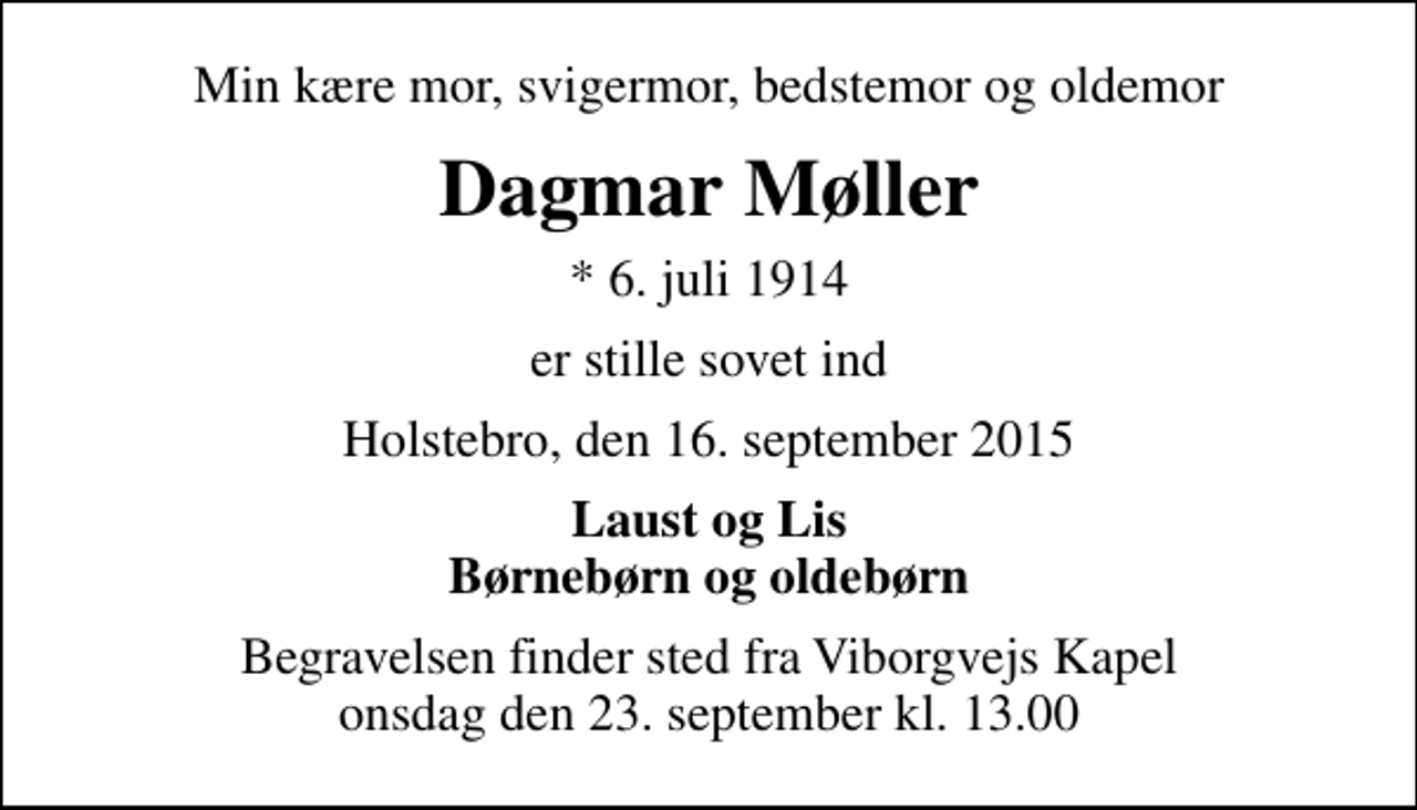 <p>Min kære mor, svigermor, bedstemor og oldemor<br />Dagmar Møller<br />* 6. juli 1914<br />er stille sovet ind<br />Holstebro, den 16. september 2015<br />Laust og Lis Børnebørn og oldebørn<br />Begravelsen finder sted fra Viborgvejs Kapel onsdag den 23. september kl. 13.00</p>