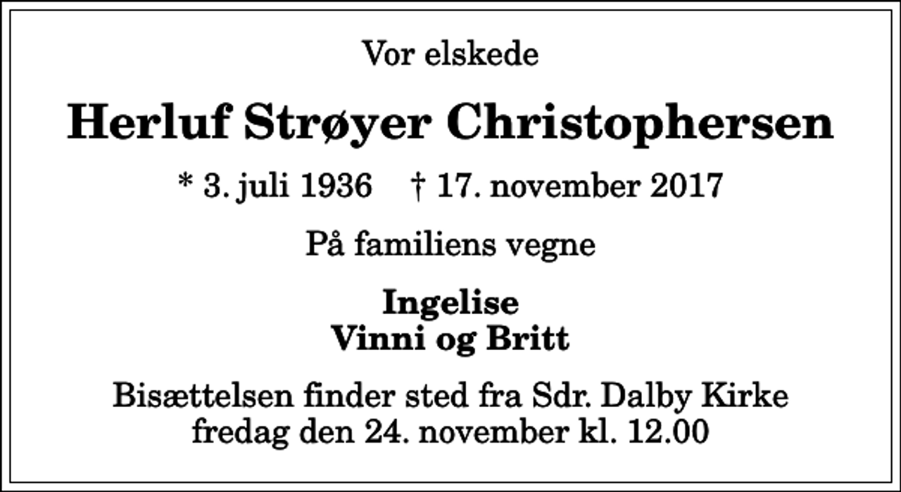 <p>Vor elskede<br />Herluf Strøyer Christophersen<br />* 3. juli 1936 ✝ 17. november 2017<br />På familiens vegne<br />Ingelise Vinni og Britt<br />Bisættelsen finder sted fra Sdr. Dalby Kirke fredag den 24. november kl. 12.00</p>