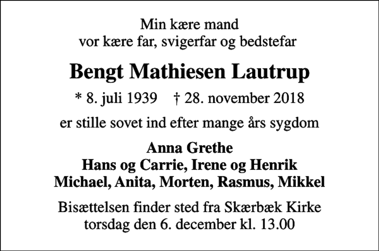 <p>Min kære mand vor kære far, svigerfar og bedstefar<br />Bengt Mathiesen Lautrup<br />* 8. juli 1939 ✝ 28. november 2018<br />er stille sovet ind efter mange års sygdom<br />Anna Grethe Hans og Carrie, Irene og Henrik Michael, Anita, Morten, Rasmus, Mikkel<br />Bisættelsen finder sted fra Skærbæk Kirke torsdag den 6. december kl. 13.00</p>