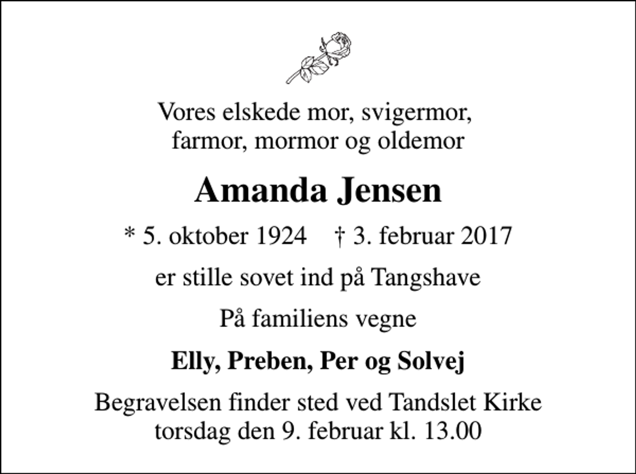 <p>Vores elskede mor, svigermor, farmor, mormor og oldemor<br />Amanda Jensen<br />* 5. oktober 1924 ✝ 3. februar 2017<br />er stille sovet ind på Tangshave<br />På familiens vegne<br />Elly, Preben, Per og Solvej<br />Begravelsen finder sted ved Tandslet Kirke torsdag den 9. februar kl. 13.00</p>