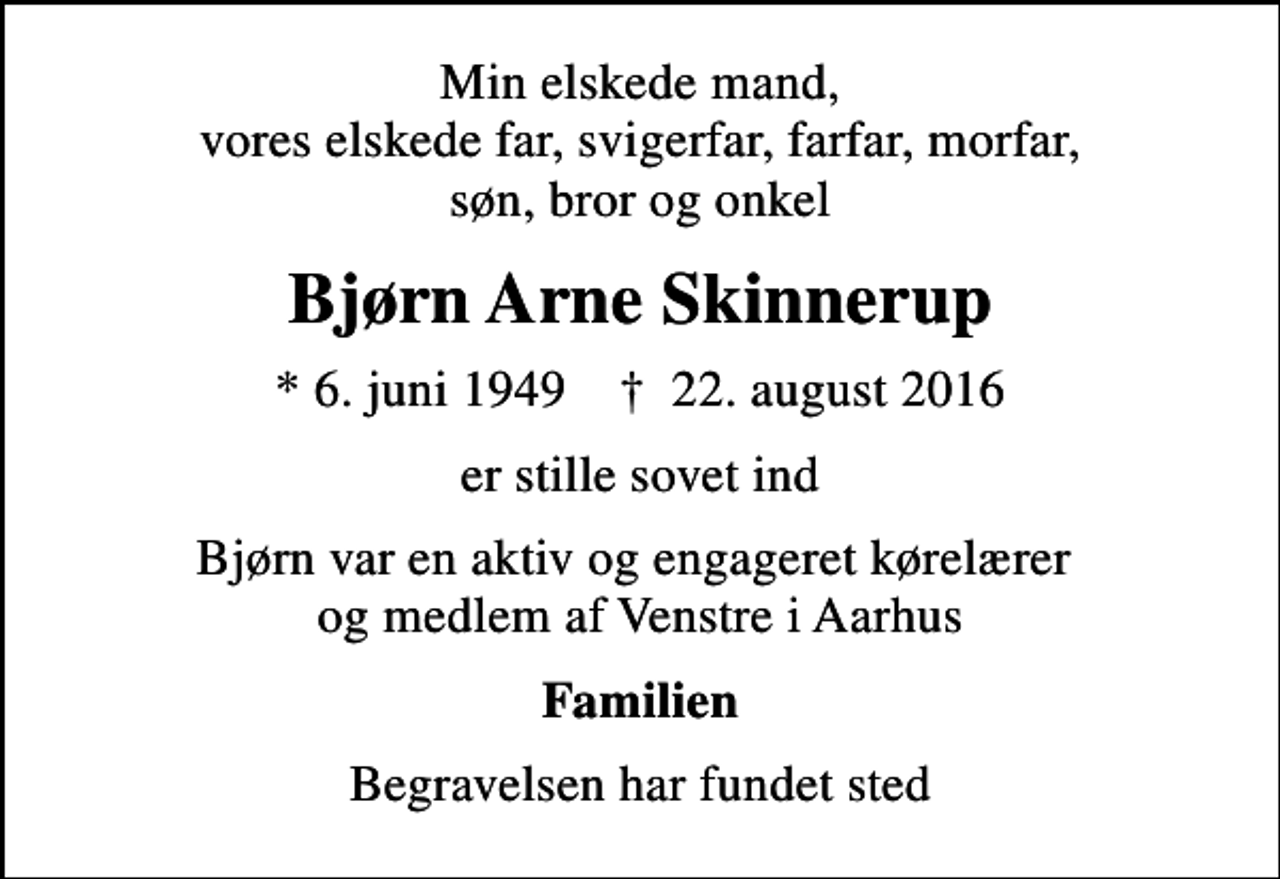 <p>Min elskede mand, vores elskede far, svigerfar, farfar, morfar, søn, bror og onkel<br />Bjørn Arne Skinnerup<br />* 6. juni 1949 ✝ 22. august 2016<br />er stille sovet ind<br />Bjørn var en aktiv og engageret kørelærer og medlem af Venstre i Aarhus<br />Familien<br />Begravelsen har fundet sted</p>