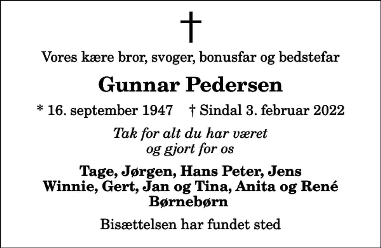 <p>Vores kære bror, svoger, bonusfar og bedstefar<br />Gunnar Pedersen<br />* 16. september 1947 ✝ Sindal 3. februar 2022<br />Tak for alt du har været og gjort for os<br />Tage, Jørgen, Hans Peter, Jens Winnie, Gert, Jan og Tina, Anita og René Børnebørn<br />Bisættelsen har fundet sted</p>