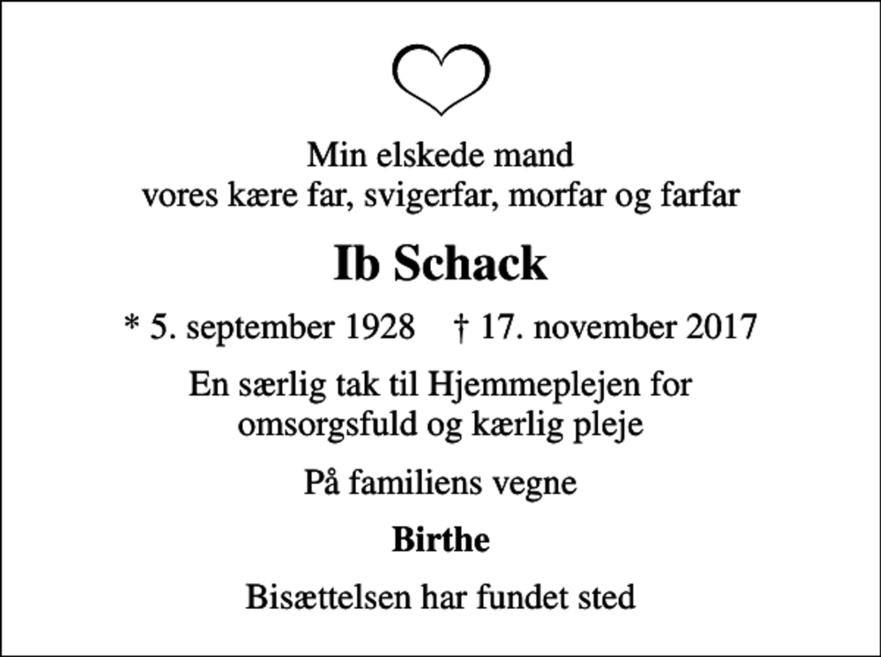 <p>Min elskede mand vores kære far, svigerfar, morfar og farfar<br />Ib Schack<br />* 5. september 1928 ✝ 17. november 2017<br />En særlig tak til Hjemmeplejen for omsorgsfuld og kærlig pleje<br />På familiens vegne<br />Birthe<br />Bisættelsen har fundet sted</p>
