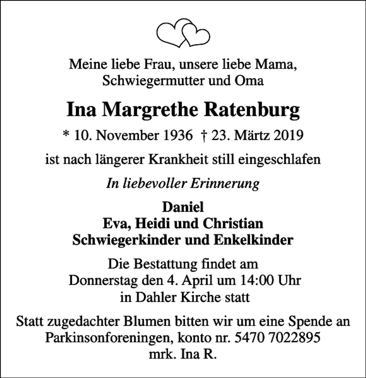 <p>Meine liebe Frau, unsere liebe Mama, Schwiegermutter und Oma<br />Ina Margrethe Ratenburg<br />* 10. November 1936 23. Märtz 2019<br />ist nach längerer Krankheit still eingeschlafen<br />In liebevoller Erinnerung<br />Daniel Eva, Heidi und Christian Schwiegerkinder und Enkelkinder<br />Die Bestattung findet am Donnerstag den 4. April um 14:00 Uhr in Dahler Kirche statt<br />Statt zugedachter Blumen bitten wir um eine Spende an Parkinsonforeningen, konto nr. 5470 7022895 mrk. Ina R.</p>