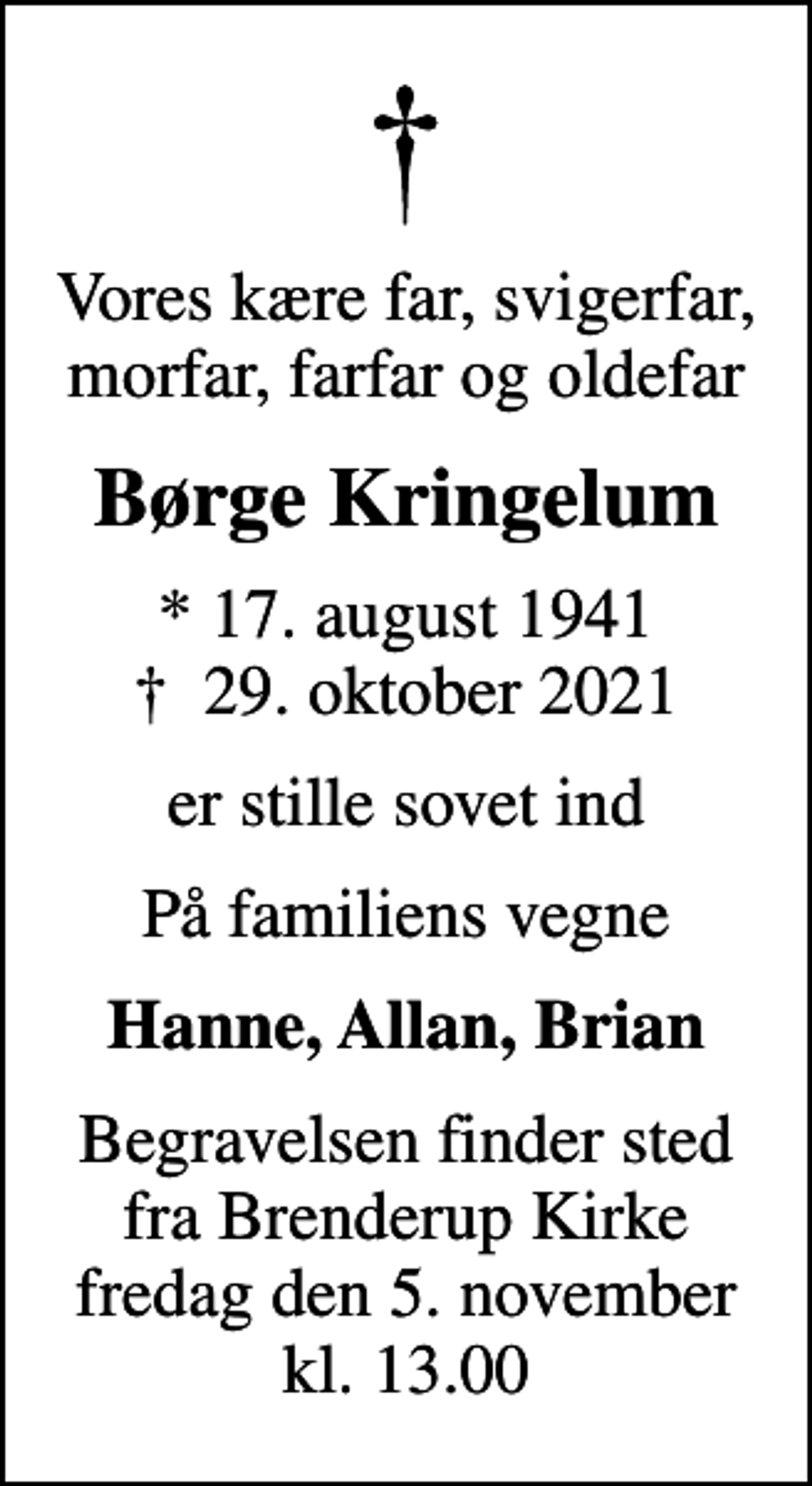 <p>Vores kære far, svigerfar, morfar, farfar og oldefar<br />Børge Kringelum<br />* 17. august 1941<br />✝ 29. oktober 2021<br />er stille sovet ind<br />På familiens vegne<br />Hanne, Allan, Brian<br />Begravelsen finder sted fra Brenderup Kirke fredag den 5. november kl. 13.00</p>
