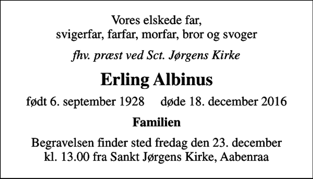<p>Vores elskede far, svigerfar, farfar, morfar, bror og svoger<br />fhv. præst ved Sct. Jørgens Kirke<br />Erling Albinus<br />født 6. september 1928 døde 18. december 2016<br />Familien<br />Begravelsen finder sted fredag den 23. december kl. 13.00 fra Sankt Jørgens Kirke, Aabenraa</p>