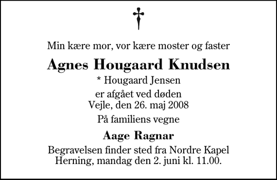 <p>Min kære mor, vor kære moster og faster<br />Agnes Hougaard Knudsen<br />* Hougaard Jensen<br />er afgået ved døden Vejle, den 26. maj 2008<br />På familiens vegne<br />Aage Ragnar<br />Begravelsen finder sted fra Herning Nordre Kapel mandag den 2. juni kl. 11.00</p>