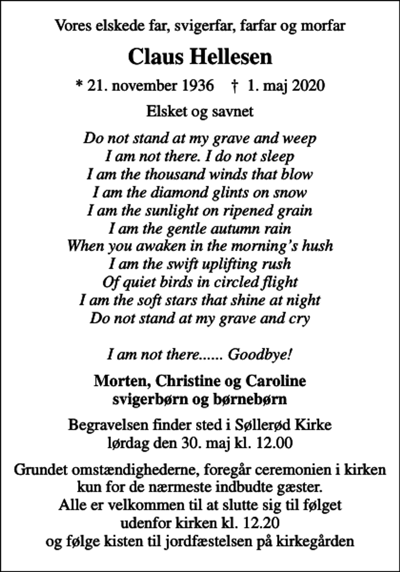 <p>Vores elskede far, svigerfar, farfar og morfar<br />Claus Hellesen<br />* 21. november 1936 ✝ 1. maj 2020<br />Elsket og savnet<br />Do not stand at my grave and weep I am not there. I do not sleep I am the thousand winds that blow I am the diamond glints on snow I am the sunlight on ripened grain I am the gentle autumn rain When you awaken in the mornings hush I am the swift uplifting rush Of quiet birds in circled flight I am the soft stars that shine at night Do not stand at my grave and cry I am not there...... Goodbye!<br />Morten, Christine og Caroline svigerbørn og børnebørn<br />Begravelsen finder sted i Søllerød Kirke lørdag den 30. maj kl. 12.00<br />Grundet omstændighederne, foregår ceremonien i kirken kun for de nærmeste indbudte gæster. Alle er velkommen til at slutte sig til følget udenfor kirken kl. 12.20 og følge kisten til jordfæstelsen på kirkegården</p>