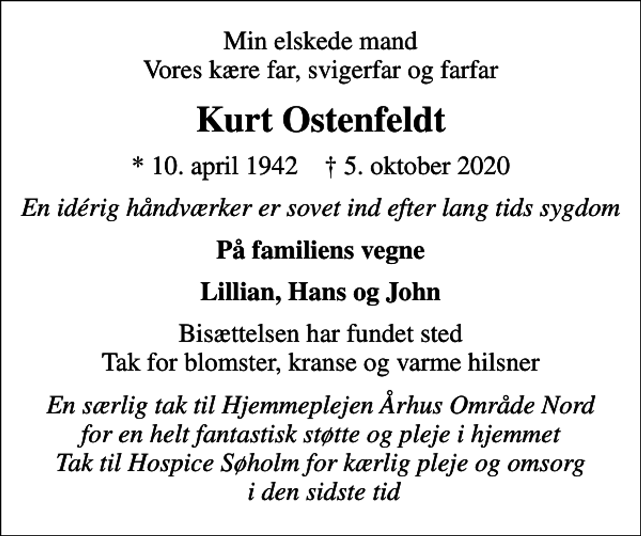 <p>Min elskede mand Vores kære far, svigerfar og farfar<br />Kurt Ostenfeldt<br />* 10. april 1942 ✝ 5. oktober 2020<br />En idérig håndværker er sovet ind efter lang tids sygdom<br />På familiens vegne<br />Lillian, Hans og John<br />Bisættelsen har fundet sted Tak for blomster, kranse og varme hilsner<br />En særlig tak til Hjemmeplejen Århus Område Nord for en helt fantastisk støtte og pleje i hjemmet Tak til Hospice Søholm for kærlig pleje og omsorg i den sidste tid</p>
