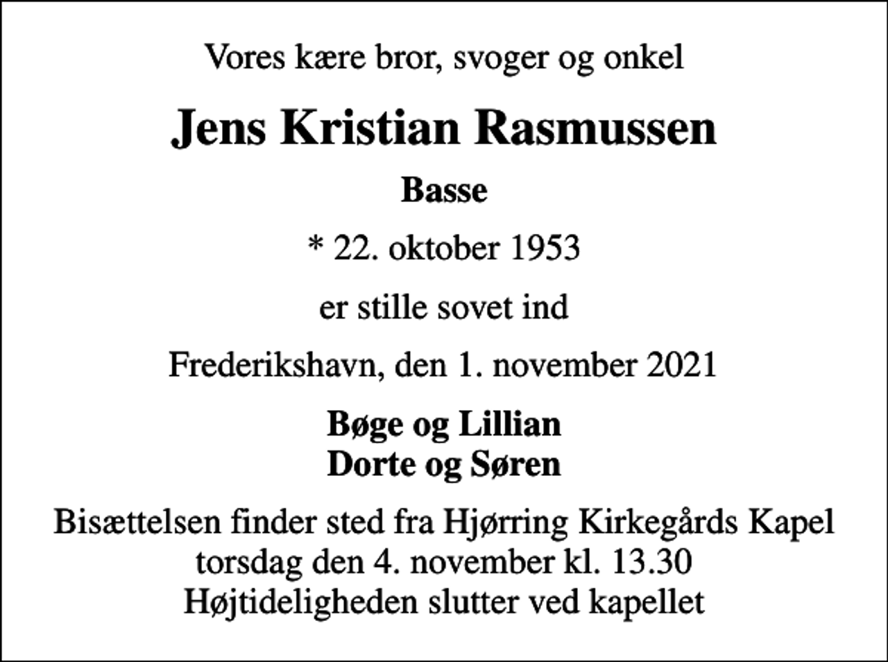 <p>Vores kære bror, svoger og onkel<br />Jens Kristian Rasmussen<br />Basse<br />* 22. oktober 1953<br />er stille sovet ind<br />Frederikshavn, den 1. november 2021<br />Bøge og Lillian Dorte og Søren<br />Bisættelsen finder sted fra Hjørring Kirkegårds Kapel torsdag den 4. november kl. 13.30 Højtideligheden slutter ved kapellet</p>