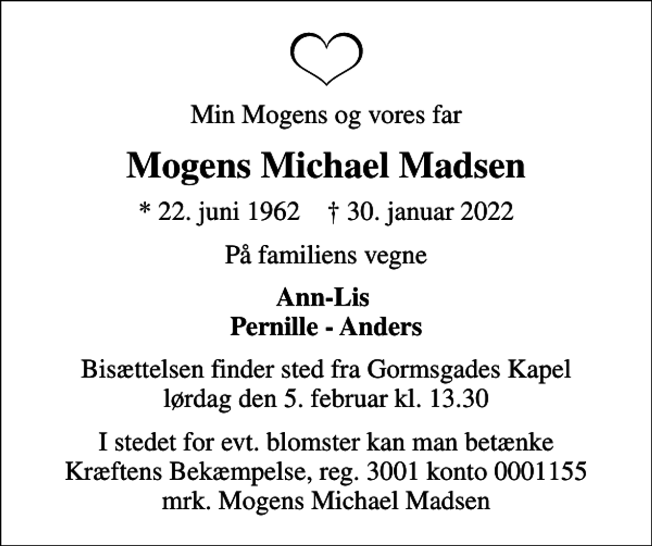 <p>Min Mogens og vores far<br />Mogens Michael Madsen<br />* 22. juni 1962 ✝ 30. januar 2022<br />På familiens vegne<br />Ann-Lis Pernille - Anders<br />Bisættelsen finder sted fra Gormsgades Kapel lørdag den 5. februar kl. 13.30<br />I stedet for evt. blomster kan man betænke<br />Kræftens Bekæmpelse reg.3001konto0001155mrk. Mogens Michael<br />Madsen</p>