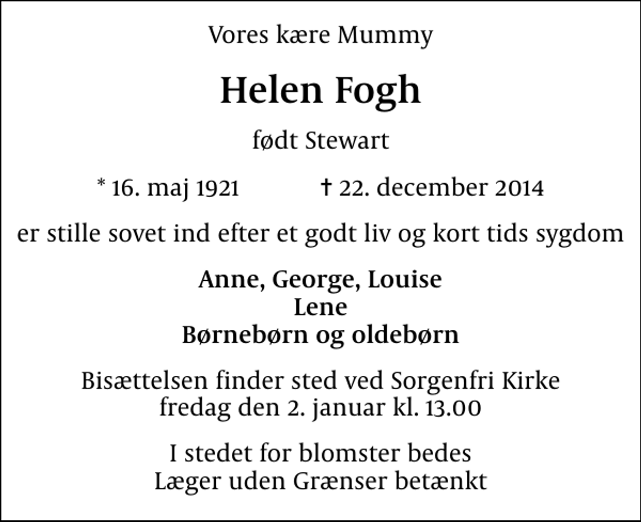 <p>Vores kære Mummy<br />Helen Fogh<br />født Stewart<br />* 16. maj 1921 ✝ 22. december 2014<br />er stille sovet ind efter et godt liv og kort tids sygdom<br />Anne, George, Louise Lene Børnebørn og oldebørn<br />Bisættelsen finder sted ved Sorgenfri Kirke fredag den 2. januar kl. 13.00<br />I stedet for blomster bedes Læger uden Grænser betænkt<br />I stedet for evt. blomster kan man betænke<br />Læger uden Grænser reg.4190kontonr.10136024mrk. Helen<br />Fogh</p>