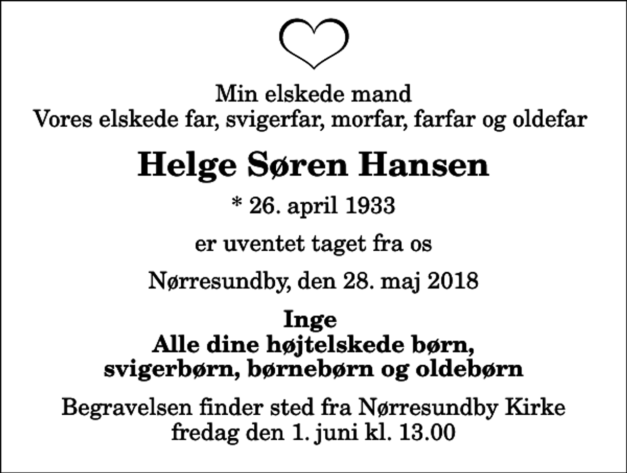 <p>Min elskede mand Vores elskede far, svigerfar, morfar, farfar og oldefar<br />Helge Søren Hansen<br />* 26. april 1933<br />er uventet taget fra os<br />Nørresundby, den 28. maj 2018<br />Inge Alle dine højtelskede børn, svigerbørn, børnebørn og oldebørn<br />Begravelsen finder sted fra Nørresundby Kirke fredag den 1. juni kl. 13.00</p>