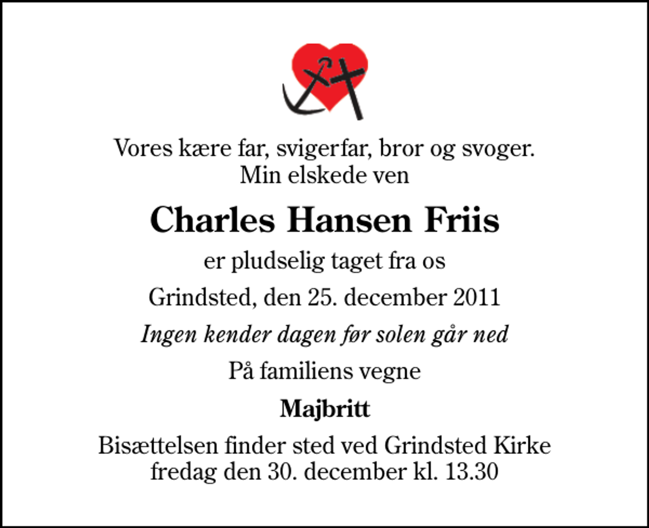 <p>Vores kære far, svigerfar, bror og svoger. Min elskede ven<br />Charles Hansen Friis<br />er pludselig taget fra os<br />Grindsted, den 25. december 2011<br />Ingen kender dagen før solen går ned<br />På familiens vegne<br />Majbritt<br />Bisættelsen finder sted ved Grindsted Kirke fredag den 30. december kl. 13.30</p>