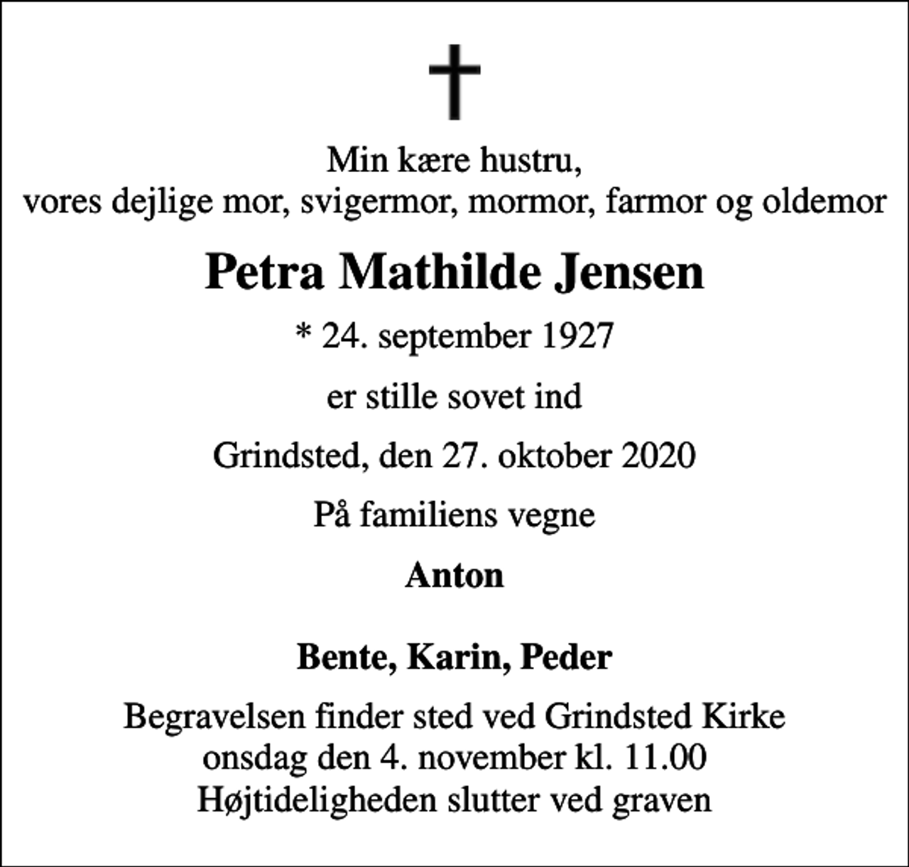 <p>Min kære hustru, vores dejlige mor, svigermor, mormor, farmor og oldemor<br />Petra Mathilde Jensen<br />* 24. september 1927<br />er stille sovet ind<br />Grindsted, den 27. oktober 2020<br />På familiens vegne<br />Anton Bente, Karin, Peder<br />Begravelsen finder sted ved Grindsted Kirke onsdag den 4. november kl. 11.00 Højtideligheden slutter ved graven</p>