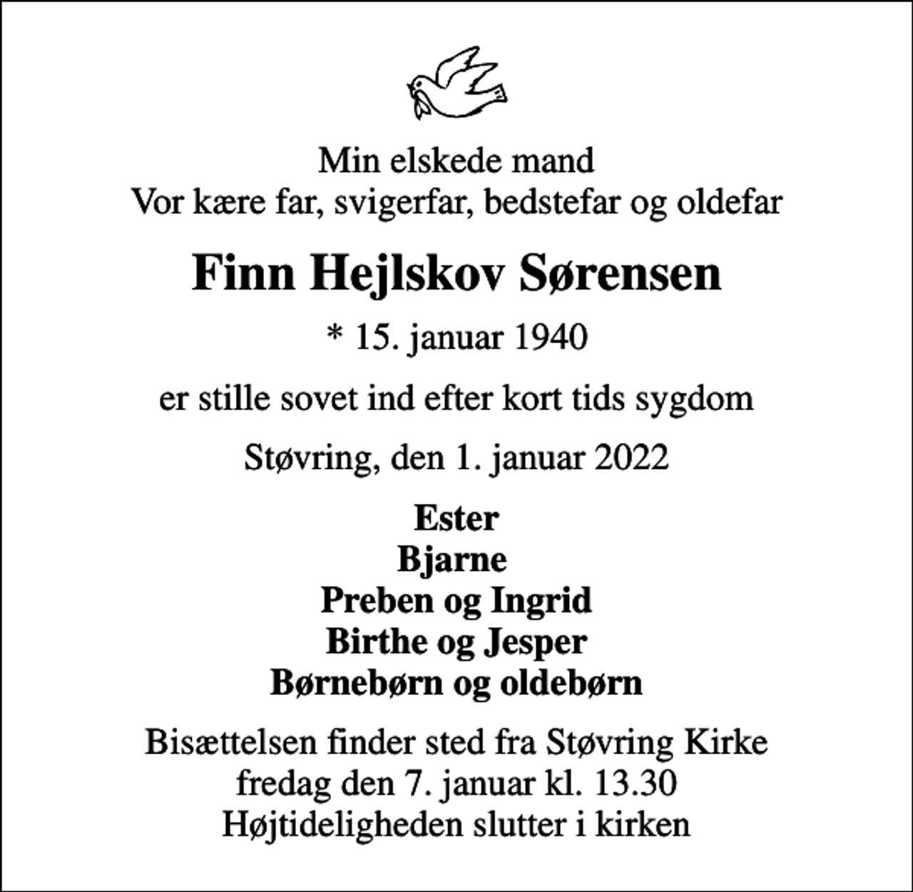 <p>Min elskede mand Vor kære far, svigerfar, bedstefar og oldefar<br />Finn Hejlskov Sørensen<br />* 15. januar 1940<br />er stille sovet ind efter kort tids sygdom<br />Støvring, den 1. januar 2022<br />Ester Bjarne Preben og Ingrid Birthe og Jesper Børnebørn og oldebørn<br />Bisættelsen finder sted fra Støvring Kirke fredag den 7. januar kl. 13.30 Højtideligheden slutter i kirken</p>