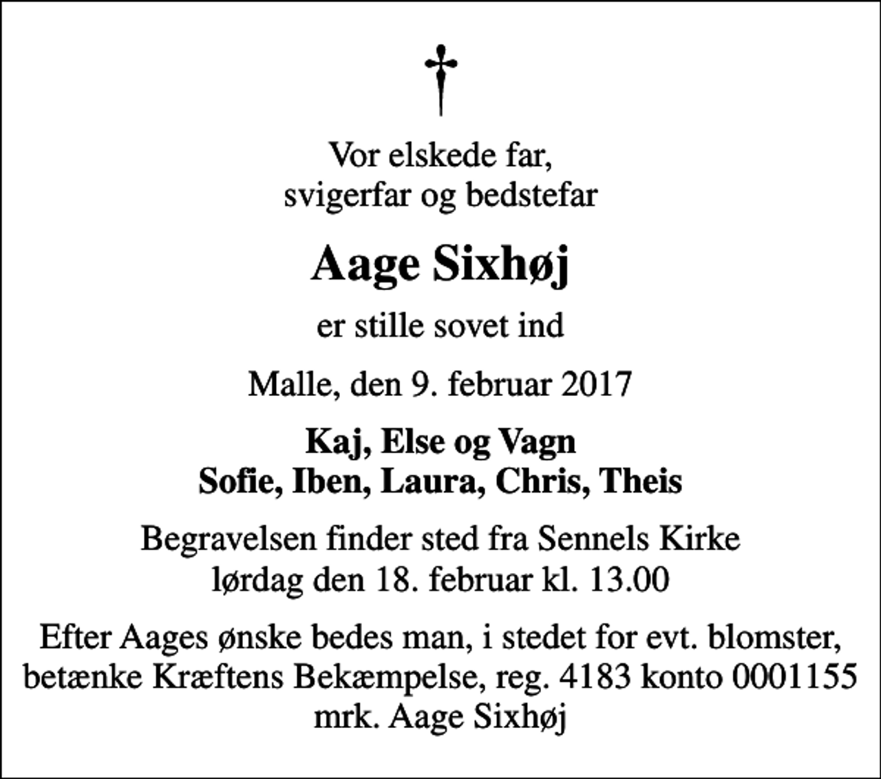 <p>Vor elskede far, svigerfar og bedstefar<br />Aage Sixhøj<br />er stille sovet ind<br />Malle, den 9. februar 2017<br />Kaj, Else og Vagn Sofie, Iben, Laura, Chris, Theis<br />Begravelsen finder sted fra Sennels Kirke lørdag den 18. februar kl. 13.00<br />Efter Aages ønske bedes man, i stedet for evt. blomster, betænke Kræftens Bekæmpelse, reg. 4183 konto 0001155 mrk. Aage Sixhøj</p>