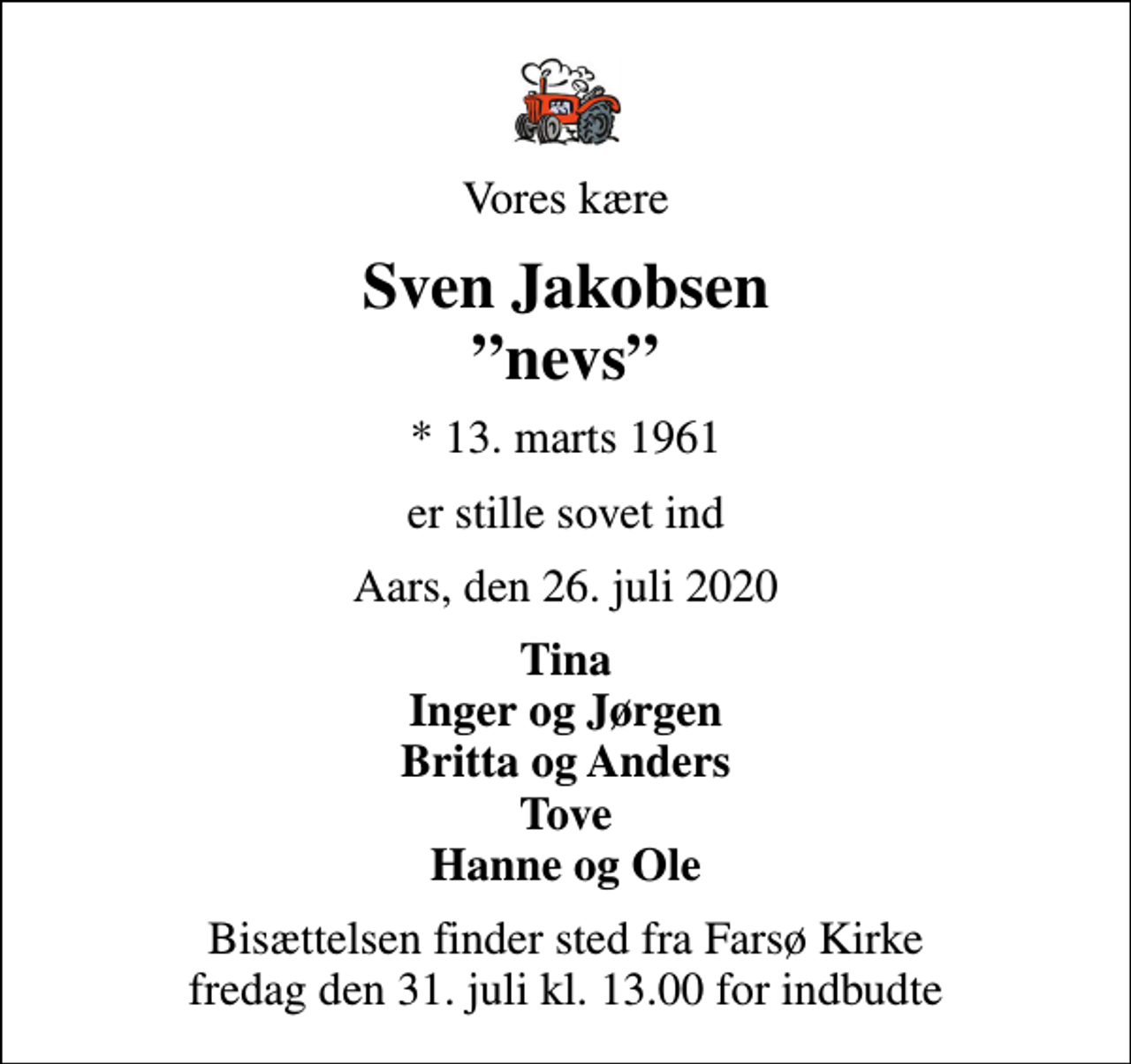 <p>Vores kære<br />Sven Jakobsen nevs<br />* 13. marts 1961<br />er stille sovet ind<br />Aars, den 26. juli 2020<br />Tina Inger og Jørgen Britta og Anders Tove Hanne og Ole<br />Bisættelsen finder sted fra Farsø Kirke fredag den 31. juli kl. 13.00 for indbudte</p>