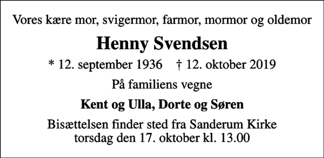 <p>Vores kære mor, svigermor, farmor, mormor og oldemor<br />Henny Svendsen<br />* 12. september 1936 ✝ 12. oktober 2019<br />På familiens vegne<br />Kent og Ulla, Dorte og Søren<br />Bisættelsen finder sted fra Sanderum Kirke torsdag den 17. oktober kl. 13.00</p>