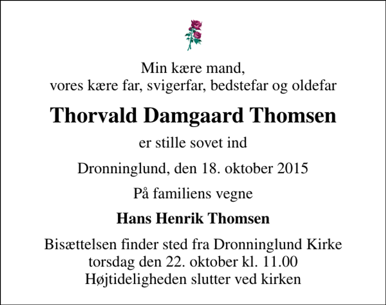 <p>Min kære mand, vores kære far, svigerfar, bedstefar og oldefar<br />Thorvald Damgaard Thomsen<br />er stille sovet ind<br />Dronninglund, den 18. oktober 2015<br />På familiens vegne<br />Hans Henrik Thomsen<br />Bisættelsen finder sted fra Dronninglund Kirke torsdag den 22. oktober kl. 11.00 Højtideligheden slutter ved kirken</p>