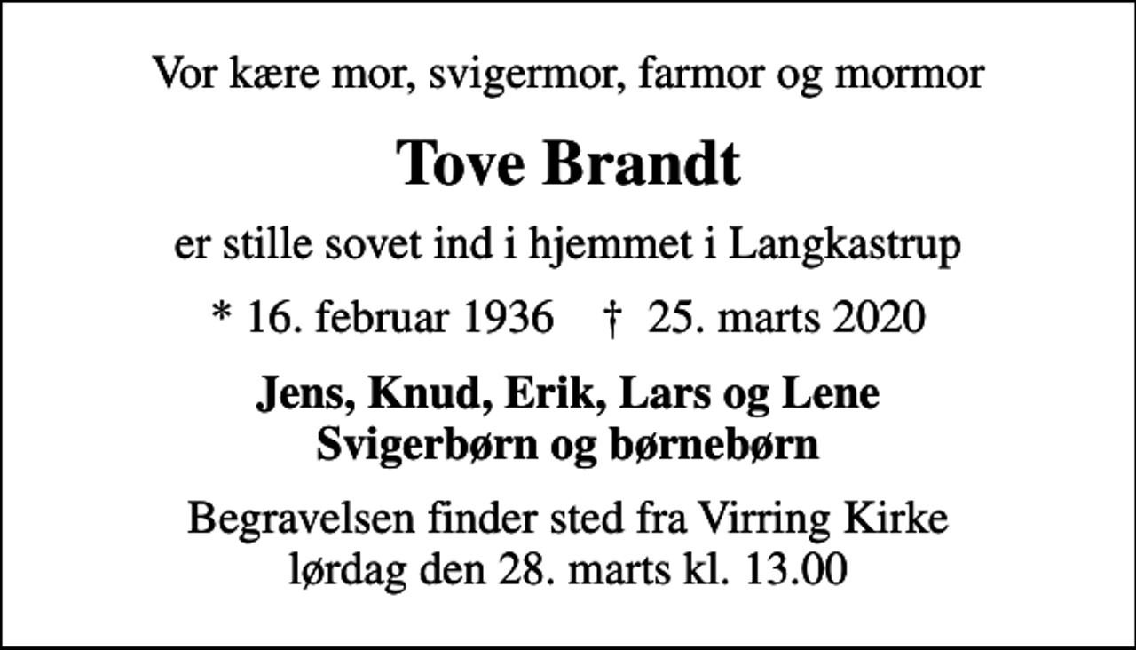 <p>Vor kære mor, svigermor, farmor og mormor<br />Tove Brandt<br />er stille sovet ind i hjemmet i Langkastrup<br />* 16. februar 1936 ✝ 25. marts 2020<br />Jens, Knud, Erik, Lars og Lene Svigerbørn og børnebørn<br />Begravelsen finder sted fra Virring Kirke lørdag den 28. marts kl. 13.00</p>